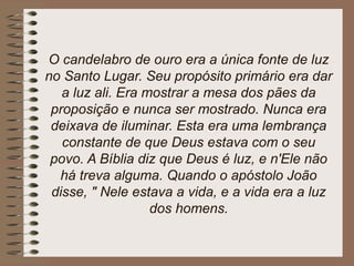 O candelabro de ouro era a única fonte de luz
no Santo Lugar. Seu propósito primário era dar
a luz ali. Era mostrar a mesa dos pães da
proposição e nunca ser mostrado. Nunca era
deixava de iluminar. Esta era uma lembrança
constante de que Deus estava com o seu
povo. A Bíblia diz que Deus é luz, e n'Ele não
há treva alguma. Quando o apóstolo João
disse, " Nele estava a vida, e a vida era a luz
dos homens.
 