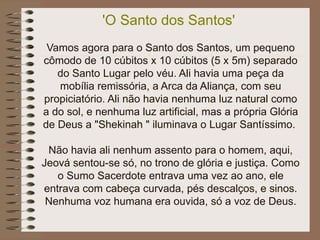'O Santo dos Santos'
Vamos agora para o Santo dos Santos, um pequeno
cômodo de 10 cúbitos x 10 cúbitos (5 x 5m) separado
do Santo Lugar pelo véu. Ali havia uma peça da
mobília remissória, a Arca da Aliança, com seu
propiciatório. Ali não havia nenhuma luz natural como
a do sol, e nenhuma luz artificial, mas a própria Glória
de Deus a "Shekinah " iluminava o Lugar Santíssimo.
Não havia ali nenhum assento para o homem, aqui,
Jeová sentou-se só, no trono de glória e justiça. Como
o Sumo Sacerdote entrava uma vez ao ano, ele
entrava com cabeça curvada, pés descalços, e sinos.
Nenhuma voz humana era ouvida, só a voz de Deus.
 