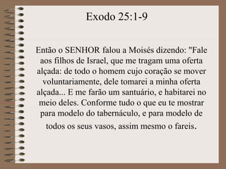 Então o SENHOR falou a Moisés dizendo: "Fale
aos filhos de Israel, que me tragam uma oferta
alçada: de todo o homem cujo coração se mover
voluntariamente, dele tomarei a minha oferta
alçada... E me farão um santuário, e habitarei no
meio deles. Conforme tudo o que eu te mostrar
para modelo do tabernáculo, e para modelo de
todos os seus vasos, assim mesmo o fareis.
Exodo 25:1-9
 