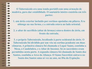 O Tabernáculo era uma tenda portátil com uma armação de
madeira, para dar estabilidade. O santuário inteiro consistia em três
partes:
1. um átrio exterior incluído por cortinas apoiadas em pilares. Era
oblongo na sua forma, e a entrada estava no lado oriental.
2. o altar de sacrifício (altar de bronze) estava dentro do átrio, em
frente da entrada.
3. o próprio Tabernáculo, localizado à parte ocidental do átrio. O
Tabernáculo foi dividido por um véu ou cortina pendente em duas
câmaras. A primeira câmara foi chamada o Lugar Santo, continha a
Mesa, o Candelabro, e o Altar de Incenso. Só os sacerdotes eram
permitidos nesta parte. A segunda câmara foi chamada de Santo dos
Santos, continha a Arca da Aliança. O Sumo Sacerdote entrava no
Santo dos Santos uma só vez no ano, no Dia da Expiação.
 