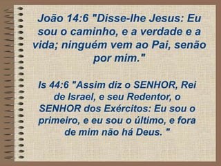 João 14:6 "Disse-lhe Jesus: Eu
sou o caminho, e a verdade e a
vida; ninguém vem ao Pai, senão
por mim."
Is 44:6 "Assim diz o SENHOR, Rei
de Israel, e seu Redentor, o
SENHOR dos Exércitos: Eu sou o
primeiro, e eu sou o último, e fora
de mim não há Deus. "
 