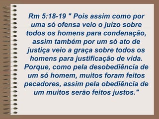 Rm 5:18-19 " Pois assim como por
uma só ofensa veio o juízo sobre
todos os homens para condenação,
assim também por um só ato de
justiça veio a graça sobre todos os
homens para justificação de vida.
Porque, como pela desobediência de
um só homem, muitos foram feitos
pecadores, assim pela obediência de
um muitos serão feitos justos."
 
