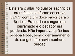 Este era o altar no qual os sacrifícios
eram feitos conforme descreve
Lv.1:9, como um doce sabor para o
Senhor. Era onde o sangue era
derramado e o pecador era
perdoado. Não importava quão boa
pessoa fosse, sem o derramamento
de sangue não havia nenhum
perdão
 
