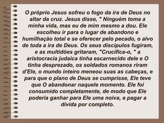 O próprio Jesus sofreu o fogo da ira de Deus no
altar da cruz. Jesus disse, " Ninguém toma a
minha vida, mas eu de mim mesmo a dou. Ele
escolheu ir para o lugar de abandono e
humilhação total e se oferecer pelo pecado, o alvo
de toda a ira de Deus. Os seus discípulos fugiram,
e as multidões gritaram, "Crucifica-o, " a
aristocracia judaica tinha escarnecido dele e O
tinha desprezado, os soldados romanos riram
d'Ele, o mundo inteiro meneou suas as cabeças, e
para que o plano de Deus se cumprisse, Ele teve
que O abandonar naquele momento. Ele foi
consumido completamente, de modo que Ele
poderia ganhar para Ele uma noiva, e pagar a
dívida por completo.
 