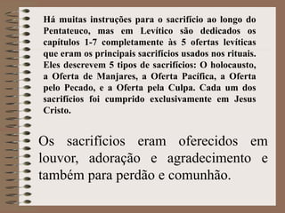 Os sacrifícios eram oferecidos em
louvor, adoração e agradecimento e
também para perdão e comunhão.
Há muitas instruções para o sacrifício ao longo do
Pentateuco, mas em Levítico são dedicados os
capítulos 1-7 completamente às 5 ofertas levíticas
que eram os principais sacrifícios usados nos rituais.
Eles descrevem 5 tipos de sacrifícios: O holocausto,
a Oferta de Manjares, a Oferta Pacífica, a Oferta
pelo Pecado, e a Oferta pela Culpa. Cada um dos
sacrifícios foi cumprido exclusivamente em Jesus
Cristo.
 