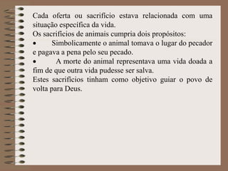 Cada oferta ou sacrifício estava relacionada com uma
situação específica da vida.
Os sacrifícios de animais cumpria dois propósitos:
 Simbolicamente o animal tomava o lugar do pecador
e pagava a pena pelo seu pecado.
 A morte do animal representava uma vida doada a
fim de que outra vida pudesse ser salva.
Estes sacrifícios tinham como objetivo guiar o povo de
volta para Deus.
 