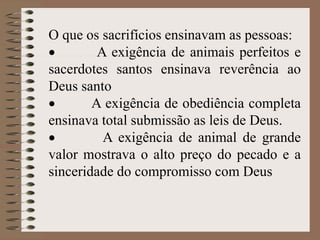 O que os sacrifícios ensinavam as pessoas:
 A exigência de animais perfeitos e
sacerdotes santos ensinava reverência ao
Deus santo
 A exigência de obediência completa
ensinava total submissão as leis de Deus.
 A exigência de animal de grande
valor mostrava o alto preço do pecado e a
sinceridade do compromisso com Deus
 