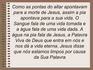 Como as pontas do altar apontavam
para a morte de Jesus, assim a pia
apontava para a sua vida. O
Sangue fala de uma vida tomada e
a água fala de uma vida dada. A
água na pia fala de Jesus, a Palavra
Viva de Deus que entra em nós e
nos dá a vida eterna. Jesus disse
que nós estamos limpos por causa
da Sua Palavra
 