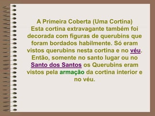 A Primeira Coberta (Uma Cortina)
Esta cortina extravagante também foi
decorada com figuras de querubins que
foram bordados habilmente. Só eram
vistos querubins nesta cortina e no véu.
Então, somente no santo lugar ou no
Santo dos Santos os Querubins eram
vistos pela armação da cortina interior e
no véu.
 