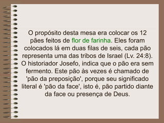 O propósito desta mesa era colocar os 12
pães feitos de flor de farinha. Eles foram
colocados lá em duas filas de seis, cada pão
representa uma das tribos de Israel (Lv. 24:8).
O historiador Josefo, indica que o pão era sem
fermento. Este pão às vezes é chamado de
'pão da preposição', porque seu significado
literal é 'pão da face', isto é, pão partido diante
da face ou presença de Deus.
 
