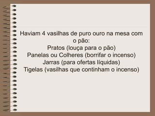 Haviam 4 vasilhas de puro ouro na mesa com
o pão:
Pratos (louça para o pão)
Panelas ou Colheres (borrifar o incenso)
Jarras (para ofertas líquidas)
Tigelas (vasilhas que continham o incenso)
 