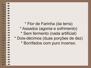 * Flor de Farinha (da terra)
* Assados (agonia e sofrimento)
* Sem fermento (nada artificial)
* Dois-décimos (duas porções de dez)
* Borrifados com puro incenso.
 