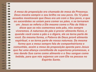 A mesa da proposição era chamada de mesa da Presença.
Deus mostra sempre o seu brilho no seu povo. Os 12 pães
assados mostravam que Deus era um com o Seu povo, e que
os sacerdotes se uniam para comer os pães, e se tornarem
um. Jesus se referiu a Ele mesmo como o Pão da Vida e
disse que se nós comermos este pão, nós sempre
viveremos. A natureza do pão é prover alimento físico, e
quando você come o pão e o digere, ele se torna parte de
você. Da mesma forma, a Palavra de Deus provê alimento
espiritual, e se torna parte de nossa natureza. Da mesma
forma que a mesa sempre fala de companheirismo e
comunhão, assim a mesa da proposição aponta para Jesus
que fez uma aliança constituída de superiores promessas, e
nos dando Sua carne como alimento e o Seu sangue como
bebida, para que nós sejamos um com Ele na pessoa no
Espírito Santo.
 