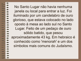 No Santo Lugar não havia nenhuma
janela ou local para entrar a luz. Foi
iluminado por um candelabro de ouro
glorioso, que estava colocado no lado
oposto à mesa ao lado sul no Santo
Lugar. Feito de um pedaço de ouro
sólido batido, que pesou
aproximadamente 43 kg. Em hebraico é
conhecido como 'menorah' e um dos
símbolos mais comuns do Judaísmo.
 