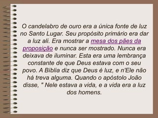 O candelabro de ouro era a única fonte de luz
no Santo Lugar. Seu propósito primário era dar
a luz ali. Era mostrar a mesa dos pães da
proposição e nunca ser mostrado. Nunca era
deixava de iluminar. Esta era uma lembrança
constante de que Deus estava com o seu
povo. A Bíblia diz que Deus é luz, e n'Ele não
há treva alguma. Quando o apóstolo João
disse, " Nele estava a vida, e a vida era a luz
dos homens.
 