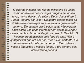 O altar de incenso nos fala do ministério de Jesus
como nosso intercessor, cujas orações em nosso
favor, nunca deixam de subir a Deus. Jesus disse à
Pedro, "eu orei por você". Os quatro chifres falam do
ministério de Cristo que se estende aos quatro cantos
da terra. Ele sempre orará pelos seus, não importa
onde estão. Ele pode interceder em nosso favor por
causa da obra de reconciliação na cruz do Calvário. O
incenso era abastecido pelo fogo do altar. Não é
qualquer um que ora por nós, mas o Rei, portanto, Ele
é representado pela coroa de ouro. Ele conhece
nossas fraquezas e nossas falhas, e Ele sempre está
intercedendo por nós.
 