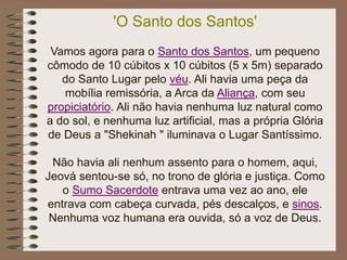 'O Santo dos Santos'
Vamos agora para o Santo dos Santos, um pequeno
cômodo de 10 cúbitos x 10 cúbitos (5 x 5m) separado
do Santo Lugar pelo véu. Ali havia uma peça da
mobília remissória, a Arca da Aliança, com seu
propiciatório. Ali não havia nenhuma luz natural como
a do sol, e nenhuma luz artificial, mas a própria Glória
de Deus a "Shekinah " iluminava o Lugar Santíssimo.
Não havia ali nenhum assento para o homem, aqui,
Jeová sentou-se só, no trono de glória e justiça. Como
o Sumo Sacerdote entrava uma vez ao ano, ele
entrava com cabeça curvada, pés descalços, e sinos.
Nenhuma voz humana era ouvida, só a voz de Deus.
 