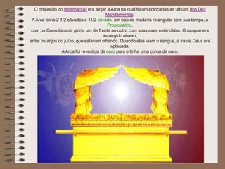 O propósito do tabernáculo era alojar a Arca na qual foram colocadas as tábuas dos Dez
Mandamentos.
A Arca tinha 2 1/2 côvados x 11/2 côvado, um baú de madeira retangular com sua tampa, o
Propiciatório,
com os Querubins da glória um de frente ao outro com suas asas estendidas. O sangue era
aspergido abaixo,
entre os anjos do juízo, que estavam olhando. Quando eles viam o sangue, a ira de Deus era
aplacada.
A Arca foi revestida de ouro puro e tinha uma coroa de ouro.
 