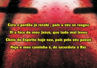 Cura e perdão já recebi , pois o véu se rasgou
Vi a face do meu Jesus, que todo mal levou
Cheio do Espírito hoje sou, pois pelo véu passei
Hoje o meu caminho é, de sacerdote à Rei.
Cura e perdão já recebi , pois o véu se rasgou
Vi a face do meu Jesus, que todo mal levou
Cheio do Espírito hoje sou, pois pelo véu passei
Hoje o meu caminho é, de sacerdote à Rei.
 