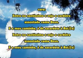 coro:
Entro no santíssimo e vejo o cordeiro
assentado como Deus.
E o meu caminho, é de sacerdote à Rei.(2x)
Entro no santíssimo e vejo o cordeiro
assentado como Deus.
E o meu caminho, é de sacerdote à Rei.(2x)
coro:
Entro no santíssimo e vejo o cordeiro
assentado como Deus.
E o meu caminho, é de sacerdote à Rei.(2x)
Entro no santíssimo e vejo o cordeiro
assentado como Deus.
E o meu caminho, é de sacerdote à Rei.(2x)
 