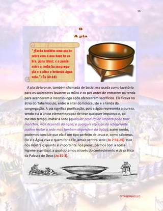 10

8
A pia

“Farás também uma pia de
cobre com a sua base de cobre, para lavar; e a porás
entre a tenda da congregação e o altar e deitarás água
nela.” (Êx 30:18)
A pia de bronze, também chamada de bacia, era usada como lavatório
para os sacerdotes lavarem as mãos e os pés antes de entrarem na tenda
para acenderem o incenso logo após oferecerem sacrifícios. Ela ficava no
átrio do Tabernáculo, entre o altar do holocausto e a tenda da
congregação. A pia significa purificação, pois a ágüa representa a pureza,
sendo ela o único elemento capaz de tirar qualquer impureza e, ao
mesmo tempo, matar a sede (qualquer produto de limpeza pode tirar
manchas, mas depende da ágüa; e qualquer refresco ou refrigerante
podem matar a sede mas também dependem da ágüa); assim sendo,
podemos concluir que ela é um tipo perfeito de Jesus e, como sabemos,
Ele é a Ágüa Viva e quem for a Ele jamais sentirá sede (Jo 7:37-39). Isso
nos mostra o quanto é importante nos preocuparmos com a nossa
higiene espiritual, a qual obtemos através do conhecimento e da prática
da Palavra de Deus (Jo 15:3).

O TABERNÁCULO

 