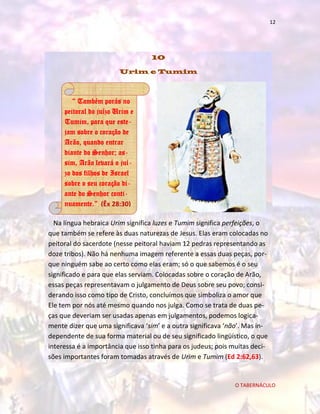 12

10
Urim e Tumim

“ Também porás no
peitoral do juízo Urim e
Tumim, para que estejam sobre o coração de
Arão, quando entrar
diante do Senhor; assim, Arão levará o juízo dos filhos de Israel
sobre o seu coração diante do Senhor continuamente.” (Êx 28:30)
Na língua hebraica Urim significa luzes e Tumim significa perfeições, o
que também se refere às duas naturezas de Jesus. Elas eram colocadas no
peitoral do sacerdote (nesse peitoral haviam 12 pedras representando as
doze tribos). Não há nenhuma imagem referente a essas duas peças, porque ninguém sabe ao certo como elas eram; só o que sabemos é o seu
significado e para que elas serviam. Colocadas sobre o coração de Arão,
essas peças representavam o julgamento de Deus sobre seu povo; considerando isso como tipo de Cristo, concluímos que simboliza o amor que
Ele tem por nós até mesmo quando nos julga. Como se trata de duas peças que deveriam ser usadas apenas em julgamentos, podemos logicamente dizer que uma significava ‘sim’ e a outra significava ‘não’. Mas independente de sua forma material ou de seu significado lingüístico, o que
interessa é a importância que isso tinha para os judeus; pois muitas decisões importantes foram tomadas através de Urim e Tumim (Ed 2:62,63).

O TABERNÁCULO

 