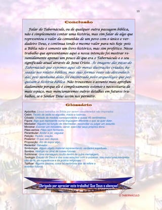 13

Conclusão
Falar do Tabernáculo, ou de qualquer outra passagem bíblica,
não é simplesmente contar uma história, mas sim falar de algo que
representou o valor da comunhão de um povo com o único e verdadeiro Deus, e continua tendo o mesmo valor para nós hoje -pois
a Bíblia não é somente um livro histórico, mas sim profético. Nesse
trabalho que apresentamos aqui a nossa intenção foi mostrar resumidamente apenas um pouco do que era o Tabernáculo e o seu
significado atual através de Jesus Cristo. As imagens das peças do

Tabernáculo que expomos aqui são meras ilustrações criadas, baseadas nos relatos bíblicos, mas suas formas reais são desconhecidas, pois nenhuma delas foi encontrada pelos arqueólogos que pesquisam a história bíblica. Não trouxemos o assunto mais aprofundadamente porque ele é complexamente extenso e necessitaria de
mais espaço, mas mencionaremos outros detalhes em futuros trabalhos, se o Senhor Deus assim nos permitir.

Glossário
Apócrifos: Livros retirados da Bíblia por serem considerados não inspirados.
Cetim: Tecido de seda ou algodão, macio e lustroso.
Côvado: Unidade de medida correspondente a quase 45 centímetros.
Figura: Algo que represente numa lingüagem diferente o que se quer dizer.
Mediador: Alguém na função de intermediar, reconciliar ou julgar um assunto
Ministrar: Exercer um ministério; servir; exercitar seus próprios dons.
Pães asmos: Pães sem fermento.
Perambular: Andar a pé; vaguear.
Petição: Pedido; oração.
Posterior: O que vem depois.
Proposição: Ato de expor algo.
Redentor: Salvador.
Simbologia: Algum objeto material representando verdades espirituais.
Sombra: Vestígio ou sinal de coisas futuras.
Subliminar: Uma mensagem oculta dentro de outra mensagem.
Teologia: Estudo de Deus e das suas relações com o universo. Isso inclui uma interpretação da fé, da experiência e da prática religiosas.
Tipificar: Alguma pessoa, coisa ou cerimônia que se refere a
eventos futuros.

Obrigado por apreciar este trabalho! Que Deus o abençoe!
O TABERNÁCULO

 