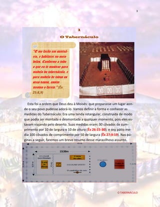 3

1
O Tabernáculo

“E me farão um santuário, e habitarei no meio
deles. Conforme a tudo
o que eu te mostrar para
modelo do tabernáculo, e
para modelo de todos os
seus vasos, assim
mesmo o fareis.” (Êx
25:8,9)
Esta foi a ordem que Deus deu à Moisés: que preparasse um lugar aonde o seu povo pudesse adorá-lo. Vamos definir a forma e conhecer as
medidas do Tabernáculo: Era uma tenda retangular, construída de modo
que podia ser montada e desmontada a qualquer momento, pois eles estavam viajando pelo deserto. Suas medidas eram: 30 côvados de cumprimento por 10 de largura e 10 de altura (Êx 26:15-30); e seu pátio media 100 côvados de comprimento por 50 de largura (Êx 27:9:19). Nas páginas a seguir, faremos um breve resumo desse maravilhoso assunto.
13,50m

O TABERNÁCULO

 