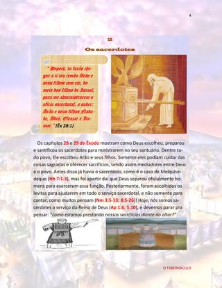 4

2
Os sacerdotes

“ Depois, tu farás chegar a ti teu irmão Arão e
seus filhos com ele, do
meio dos filhos de Israel,
para me administrarem o
ofício sacerdotal, a saber:
Arão e seus filhos Nadabe, Abiú, Eleazar e Itamar.” (Êx 28:1)
Os capítulos 28 e 29 de Êxodo mostram como Deus escolheu, preparou
e santificou os sacerdotes para ministrarem no seu santuário. Dentre todo povo, Ele escolheu Arão e seus filhos. Somente eles podiam cuidar das
coisas sagradas e oferecer sacrifícios, sendo assim mediadores entre Deus
e o povo. Antes disso já havia o sacerdócio, como é o caso de Melquisedeque (Hb 7:1-3), mas foi apartir daí que Deus separou oficialmente homens para exercerem essa função. Posteriormente, foram escolhidos os
levitas para ajudarem em todo o serviço sacerdotal, e não somente para
cantar, como muitos pensam (Nm 3:5-13; 8:5-26)! Hoje, nós somos sacerdotes a serviço do Reino de Deus (Ap 1.6; 5.10), e devemos parar pra
pensar: “como estamos prestando nossos sacrifícios diante do altar?”

O TABERNÁCULO

 