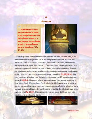 5

3
A arca

“Também farão uma
arca de madeira de cetim;
o seu comprimento será de
dois côvados e meio, e a
sua largura, de um côvado
e meio, e de um côvado e
meio, a sua altura.” (Êx
25:10)
A arca aparece na Bíblia com vários nomes: Arca do testemunho, Arca
do concerto ou aliança com Deus, Arca sagrada ou santa e Arca de teu
poder ou tua força. Ela era uma caixa de madeira de cetim, coberta de
ouro por dentro e por fora. Tinha 2 côvados e meio de comprimento, 1 e
meio de largura e 1 e meio de altura. Havia sobre ela uma coroa de ouro,
e 4 argolas também de ouro pelas quais passavam as varas de madeira de
cetim cobertas com ouro que serviam para carregá-la (Êx 25:10-16). No
interior da arca havia a vara de Arão, a tábua com os 10 mandamentos e
o maná (Hb 9:4). Ninguém sabe o que aconteceu com a arca; segundo o
livro apócrifo de 2º Macabeus 2:4-7, ela teria sido levada pelo profeta Jeremias e escondida numa caverna; imagina-se que ele teria feito isso para
protegê-la, pois sabia que Jerusalém seria invadida. E a bíblia diz que João
a viu no céu (Ap 11:19). Ela representava a presença de Deus, mas hoje
nós temos o seu Espírito Santo!

O TABERNÁCULO

 