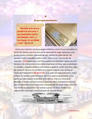 6

4
O propiciatório

“Também farás um propiciatório de ouro puro; o
seu comprimento será de
dois côvados e meio, e a
sua largura, de um côvado
e meio.” (Êx 25:17)
Como nos mostram várias passagens bíblicas, a arca ficava escondida no
Santo dos Santos, que era uma parte separada do Lugar Santo por uma
grossa cortina também chamada de véu, dentro do tabernáculo. Alí,
apenas o sumo sacerdote podia entrar, uma vez por ano (no dia da
expiação - Lv 16),para fazer sacrifícios pelos seus pecados e pelos pecados
do povo; ele entrava com uma corda amarrada à cintura, pois se perdesse
os sentidos, ninguém poderia entrar para resgatá-lo, senão morreria. Algo
tão especial, deveria ter também uma tampa especial, essa tampa se
chamava Propiciatório (Êx 25:17-22), que pode ser traduzido como cobrir,
coberta ou tampa; podemos assim definir a palavra propiciação como
aquilo que leva alguém a perdoar uma ofensa, mas era necessário
descobrir a tampa para ter acesso à graça de Deus; concluímos com isso
que o Propiciatório é um tipo (uma comparação) de Jesus Cristo, pois com
sua morte nós passamos a ter acesso a graça de Deus, tendo a sua
maravilhosa presença conosco através do Espírito Santo.

O TABERNÁCULO

 