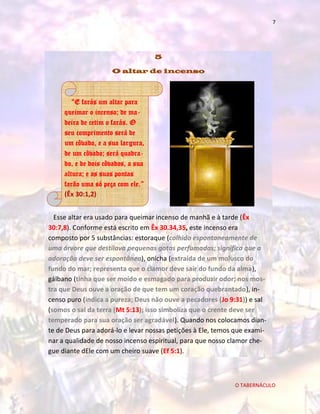 7

5
O altar de incenso

“E farás um altar para
queimar o incenso; de madeira de cetim o farás. O
seu comprimento será de
um côvado, e a sua largura,
de um côvado; será quadrado, e de dois côvados, a sua
altura; e as suas pontas
farão uma só peça com ele.”
(Êx 30:1,2)
Esse altar era usado para queimar incenso de manhã e à tarde (Êx
30:7,8). Conforme está escrito em Êx 30.34,35, este incenso era
composto por 5 substâncias: estoraque (colhido espontaneamente de
uma árvore que destilava pequenas gotas perfumadas; significa que a
adoração deve ser espontânea), onicha (extraída de um molusco do
fundo do mar; representa que o clamor deve sair do fundo da alma),
gálbano (tinha que ser moído e esmagado para produzir odor; nos mostra que Deus ouve a oração de que tem um coração quebrantado), incenso puro (indica a pureza; Deus não ouve a pecadores (Jo 9:31)) e sal
(somos o sal da terra (Mt 5:13); isso simboliza que o crente deve ser
temperado para sua oração ser agradável). Quando nos colocamos diante de Deus para adorá-lo e levar nossas petições à Ele, temos que examinar a qualidade de nosso incenso espiritual, para que nosso clamor chegue diante dEle com um cheiro suave (Ef 5:1).

O TABERNÁCULO

 