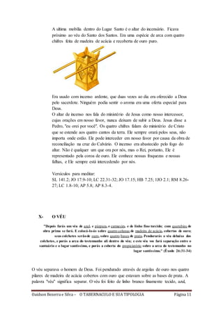 Oaidson Bezerra e Silva – O TABERNACULO E SUA TIPOLOGIA Página 11
A ultima mobília dentro do Lugar Santo é o altar do incensário. Ficava
próximo ao véu do Santo dos Santos. Era uma espécie de arca com quatro
chifres feita de madeira de acácia e recoberta de ouro puro.
Era usado com incenso ardente, que duas vezes ao dia era oferecido a Deus
pelo sacerdote. Ninguém podia sentir o aroma era uma oferta especial para
Deus.
O altar de incenso nos fala do ministério de Jesus como nosso intercessor,
cujas orações em nosso favor, nunca deixam de subir a Deus. Jesus disse a
Pedro, "eu orei por você". Os quatro chifres falam do ministério de Cristo
que se estende aos quatro cantos da terra. Ele sempre orará pelos seus, não
importa onde estão. Ele pode interceder em nosso favor por causa da obra de
reconciliação na cruz do Calvário. O incenso era abastecido pelo fogo do
altar. Não é qualquer um que ora por nós, mas o Rei, portanto, Ele é
representado pela coroa de ouro. Ele conhece nossas fraquezas e nossas
falhas, e Ele sempre está intercedendo por nós.
Versículos para meditar:
SL 141.2; JO 17.9-10; LC 22.31-32; JO 17.15; HB 7.25; 1JO 2.1; RM 8.26-
27; LC 1.8-10; AP 5.8; AP 8.3-4.
X- O VÉU
"Depois farás um véu de azul, e púrpura, e carmesim, e de linho fino torcido; com querubins de
obra prima se fará. E colocá-lo-ás sobre quatro colunas de madeira de acácia, cobertas de ouro;
seus colchetes serãode ouro, sobre quatro bases de prata. Pendurarás o véu debaixo dos
colchetes, e porás a arca do testemunho ali dentro do véu; e este véu vos fará separação entre o
santuário e o lugar santíssimo, e porás a coberta do propiciatório sobre a arca do testemunho no
lugar santíssimo." (Êxodo 26:31-34)
O véu separava o homem de Deus. Foi pendurado através de argolas de ouro nos quatro
pilares de madeira de acácia cobertos com ouro que estavam sobre as bases de prata. A
palavra "véu" significa separar. O véu foi feito de linho branco finamente tecido, azul,
 