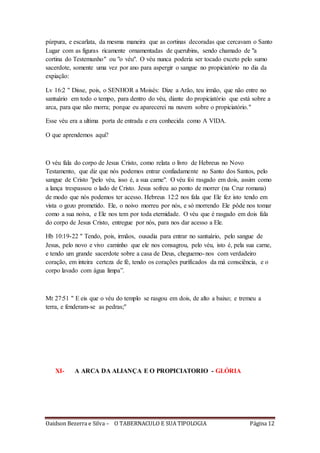 Oaidson Bezerra e Silva – O TABERNACULO E SUA TIPOLOGIA Página 12
púrpura, e escarlata, da mesma maneira que as cortinas decoradas que cercavam o Santo
Lugar com as figuras ricamente ornamentadas de querubins, sendo chamado de "a
cortina do Testemunho" ou "o véu". O véu nunca poderia ser tocado exceto pelo sumo
sacerdote, somente uma vez por ano para aspergir o sangue no propiciatório no dia da
expiação:
Lv 16:2 " Disse, pois, o SENHOR a Moisés: Dize a Arão, teu irmão, que não entre no
santuário em todo o tempo, para dentro do véu, diante do propiciatório que está sobre a
arca, para que não morra; porque eu aparecerei na nuvem sobre o propiciatório."
Esse véu era a ultima porta de entrada e era conhecida como A VIDA.
O que aprendemos aqui?
O véu fala do corpo de Jesus Cristo, como relata o livro de Hebreus no Novo
Testamento, que diz que nós podemos entrar confiadamente no Santo dos Santos, pelo
sangue de Cristo "pelo véu, isso é, a sua carne". O véu foi rasgado em dois, assim como
a lança trespassou o lado de Cristo. Jesus sofreu ao ponto de morrer (na Cruz romana)
de modo que nós podemos ter acesso. Hebreus 12:2 nos fala que Ele fez isto tendo em
vista o gozo prometido. Ele, o noivo morreu por nós, e só morrendo Ele pôde nos tomar
como a sua noiva, e Ele nos tem por toda eternidade. O véu que é rasgado em dois fala
do corpo de Jesus Cristo, entregue por nós, para nos dar acesso a Ele.
Hb 10:19-22 " Tendo, pois, irmãos, ousadia para entrar no santuário, pelo sangue de
Jesus, pelo novo e vivo caminho que ele nos consagrou, pelo véu, isto é, pela sua carne,
e tendo um grande sacerdote sobre a casa de Deus, cheguemo-nos com verdadeiro
coração, em inteira certeza de fé, tendo os corações purificados da má consciência, e o
corpo lavado com água limpa”.
Mt 27:51 " E eis que o véu do templo se rasgou em dois, de alto a baixo; e tremeu a
terra, e fenderam-se as pedras;"
XI- A ARCA DA ALIANÇA E O PROPICIATORIO - GLÓRIA
 