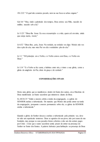 Oaidson Bezerra e Silva – O TABERNACULO E SUA TIPOLOGIA Página 15
1Pe 2:22 " O qual não cometeu pecado, nem na sua boca se achou engano."
Gal 4:4 " Mas, vindo a plenitude dos tempos, Deus enviou seu Filho, nascido de
mulher, nascido sob a lei,"
Jo 11:25 " Disse-lhe Jesus: Eu sou a ressurreição e a vida; quem crê em mim, ainda
que esteja morto, viverá;"
Jo 6:32 " Disse-lhes, pois, Jesus: Na verdade, na verdade vos digo: Moisés não vos
deu o pão do céu; mas meu Pai vos dá o verdadeiro pão do céu."
Jo 1:1 " NO princípio era o Verbo, e o Verbo estava com Deus, e o Verbo era
Deus."
Jo 1:14 " E o Verbo se fez carne, e habitou entre nós, e vimos a sua glória, como a
glória do unigênito do Pai, cheio de graça e de verdade."
CONSIDERAÇÕES FINAIS
Havia uma glória que se manifestava dentro do Santo dos santos, era a Sheckina de
Deus manifestada ao Sumo sacerdote que ministrava diante de Deus.
Ex 40:34-35 " Então a nuvem cobriu a tenda da congregação, e a glória do
SENHOR encheu o tabernáculo; De maneira que Moisés não podia entrar na tenda
da congregação, porquanto a nuvem permanecia sobre ela, e a glória do SENHOR
enchia o tabernáculo."
Quando a glória do Senhor desceu e encheu o tabernáculo pela primeira vez, deve
ter sido um espetáculo temeroso. Deus se agradou do seu povo, não por causa da sua
bondade, mas porque os seus pecados foram cobertos e eles um dia seriam pagos
por Cristo . Creio que o sumo sacerdote sentiu prazer de entrar na presença do
Senhor no Santo dos Santos. A palavra hebraica para habitação ou presença de Deus
 