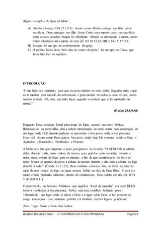 Oaidson Bezerra e Silva – O TABERNACULO E SUA TIPOLOGIA Página 3
Alguns exemplos de tipos na biblia :
A) Abraão e Isaque (GN 22.2-13) : Assim como Abraão entrega seu filho como
sacrifício, Deus entregou seu filho Jesus Cristo para morrer como um sacrifício
pelos nossos pecados. Isaque foi obediente Abraão se entregando a morte, assim
Cristo obedeceu até a morte de cruz (cf. JO 10.15,18: HB 2.14-15; FP 2.8)
B) Enoque foi um tipo de arrebatamento da igreja
C) O profeta Jonas ficou “três dias no ventre do peixe” foi um tipo de Cristo, que
ficou três dias no sepulcro.
INTRODUÇÃO
“E me farão um santuário, para que eu possa habitar no meio deles. Segundo tudo o que
eu te mostrar para modelo do tabernáculo e para modelo de todos os seus móveis, assim
mesmo o fareis. Vê, pois, que tudo faças segundo o modelo que te foi mostrado no
monte.”
(Êxodo 25.8,9,40)
Enquanto Deus conduzia Israel para longe do Egito, usando seu servo Moises,
libertando-os da escravidão, deu a ordem mencionada no texto acima para construção de
um lugar onde ELE mesmo pudesse se apresentar a Seu povo, onde a Sua presença
fosse real. Assim como Deus guiava Seu povo, ainda hoje Ele continua sendo o Guia, o
Ajudador, o Iluminador, Purificador e Protetor.
A bíblia nos fala que enquanto o povo peregrinava no deserto, “O SENHOR ia adiante
deles, durante o dia, numa coluna de nuvem, para guiá-los pelo caminho; durante a
noite, numa coluna de fogo, para os alumiar, a fim de que caminhassem de dia e de
noite. Nunca se apartou do povo a coluna de nuvem durante o dia, nem a coluna de fogo
durante a noite.” (Êxodo 13.21,22), Deus continua conosco, mas, ao invés de estar no
meio de uma coluna de fogo ou numa nuvem, habita na vida de Seus filhos. E essa é a
maior e mais profunda dimensão dentro do cristianismo, Deus habita em nós (cf. 1CO
3.16: RM 8.11).
O tabernáculo, no hebraico Mishkan- que significa “local de moradia” era onde DEUS
tornava conhecida a Sua presença. Talvez seja essa a melhor definição para o
Tabernáculo: um lugar onde se adora a Deus e o lugar onde Deus se faz presente no
antigo testamento. Esse santuário portátil era dividido em três lugares principais:
Átrio, Lugar Santo e Santo dos Santos.
 