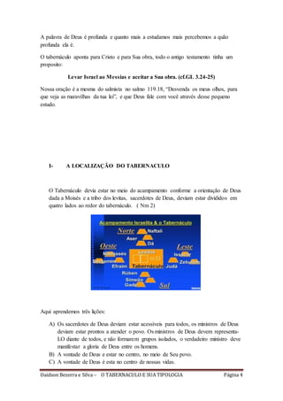 Oaidson Bezerra e Silva – O TABERNACULO E SUA TIPOLOGIA Página 4
A palavra de Deus é profunda e quanto mais a estudamos mais percebemos a quão
profunda ela é.
O tabernáculo aponta para Cristo e para Sua obra, todo o antigo testamento tinha um
proposito:
Levar Israel ao Messias e aceitar a Sua obra. (cf.GL 3.24-25)
Nossa oração é a mesma do salmista no salmo 119.18, “Desvenda os meus olhos, para
que veja as maravilhas da tua lei”, e que Deus fale com você através desse pequeno
estudo.
I- A LOCALIZAÇÃO DO TABERNACULO
O Tabernáculo devia estar no meio do acampamento conforme a orientação de Deus
dada a Moisés e a tribo dos levitas, sacerdotes de Deus, deviam estar divididos em
quatro lados ao redor do tabernáculo. ( Nm 2)
Aqui aprendemos três lições:
A) Os sacerdotes de Deus deviam estar acessíveis para todos, os ministros de Deus
deviam estar prontos a atender o povo. Os ministros de Deus devem representa-
LO diante de todos, e não formarem grupos isolados, o verdadeiro ministro deve
manifestar a gloria de Deus entre os homens.
B) A vontade de Deus e estar no centro, no meio de Seu povo.
C) A vontade de Deus é esta no centro de nossas vidas.
 