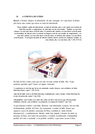 Oaidson Bezerra e Silva – O TABERNACULO E SUA TIPOLOGIA Página 5
II- A CORTINA DO ÁTRIO
Quando o homem chegava ao tabernáculo ele não conseguiu ver o que havia lá dentro,
pois havia uma cortina que estava ao redor do tabernáculo.
“Farás também o pátio do tabernáculo; ao lado do meio-dia, para o sul, o pátio terá cortinas de
linho fino torcido; o comprimento de cada lado será de cem côvados. Também as suas vinte
colunas e as suas vinte bases serão de cobre; os colchetes das colunas e as suas faixas serão de prata.
Assim também do lado do norte as cortinas na longura serão de cem côvados de comprimento; e as
suas vinte colunas e as suas vinte bases serão de cobre; os colchetes das colunas e as suas faixas
serão de prata. E na largura do pátio do lado do ocidente haverá cortinas de cinqüenta côvados; as
suas colunas, dez, e as suas bases, dez.” ( EX 27.9-12)
Do lado de fora a única coisa que era vista era uma cortina de linho fino. O que
podemos aprender aqui? Vamos ver alguns versículos:
“e seguiam-no os exércitos que há no céu, montando cavalos brancos, com vestiduras de linho
finíssimo, branco e puro.” (AP 19.14).
“pois lhe foi dado vestir-se de linho finíssimo, resplandecente e puro. Porque o linho finíssimo são
os atos de justiça dos santos.” (Ap 19.8).
“Respondi-lhe: meu Senhor, tu o sabes. Ele, então, me disse: São estes os que vêm da grande
tribulação, lavaram suas vestiduras e as alvejaram no sangue do Cordeiro” (Ap 7.14)
O que podemos concluir é que linho finíssimo esta relacionado a pureza. Isso nos fala
da humanidade perfeita de Cristo. Era exatamente a cortina de linho branco que
separava o povo de adentrar a presença de Deus, constituía-se numa barreira
intransponível, e espiritualmente falando, ainda hoje impede o homem de entrar na
presença de Deus, pois todos são pecadores, e somente reconhecendo a humanidade
perfeita de Cristo e aceitando o seu perfeito sacrifício e que temos acesso a Deus.
 