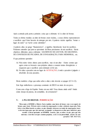 Oaidson Bezerra e Silva – O TABERNACULO E SUA TIPOLOGIA Página 7
Após a entrada pela porta a primeira coisa que o ofertante vê é o altar de bronze.
Todas as ofertas trazidas ao altar de bronze eram vicárias, e essas ofertas representavam
o sacrifício que Cristo haveria de entregar por nós. A palavra vicário significa “tomar o
lugar de outro” ou “servir como substituto”.
A palavra altar, no grego “thusiasterion”, e significa literalmente local de sacrifício.
Podemos entender que para se aproximar de Deus precisamos de um sacrifício. Havia
objetivos diferentes para o ofertante: SACRIFICIO DE LOUVOR, DE GRATIDÃO,
DE CONFISSÃO DE PECADOS, DE CONSAGRAÇÃO, PARA MEMORIAL, etc.
O que podemos aprender:
A) Não existe vários altares para sacrifício, mas só um altar – Existe crentes que
agem como se tivessem seus próprios altares e causam tantas divergências e
esquecem que o sacrifício para redenção só foi um.
B) No altar o pecador esta no lugar de ACEITAÇÃO, é onde o pecador é julgado e
absolvido de seus pecados.
Havia também o fogo que ardia sobre o altar e não deveria se apagar (LV 6.12).
Este fogo simbolizava a presença constante de DEUS no meio do seu povo.
Como esta o fogo do Espirito Santo em sua vida? Essa chama ainda arde? Ainda
existe desejo de pureza, de comunhão, de avivamento?
V- A PIA DE BRONZE- PURIFICAÇÃO
“Disse mais o SENHOR a Moisés: Farás também uma bacia de bronze com o seu suporte de
bronze, para lavar. Pô-la-ás entre a tenda da congregação e o altar e deitarás água nela. Nela,
Arão e seus filhos lavarão as mãos e os pés. Quando entrarem na tenda da congregação, lavar-
se-ão com água, para que não morram; ou quando se chegarem ao altar para ministrar, para
acender a oferta queimada ao SENHOR. Lavarão, pois, as mãos e os pés, para que não
morram; e isto lhes será por estatuto perpétuo, a ele e à sua posteridade, através de suas
gerações.” (EX 30.17-21).
 