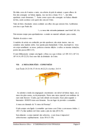 Oaidson Bezerra e Silva – O TABERNACULO E SUA TIPOLOGIA Página 9
Ela tinha cerca de 4 metros e meio, era coberta de pele de animais e quem olhava de
fora não conseguia ver beleza alguma, isso nos leva a Isaias 53.2, “... não tinha
aparência e nem formosura...”. Assim como o povo não conseguia ver beleza olhando
de fora, assim acontece com quem não esta em Cristo.
Tudo de belo e fascinante estava ocultado aos olhos dos que estavam fora. Lembramos
com isso o que Paulo diz:
“... e a vossa vida está oculta juntamente com Cristo” (CL 3.3).
Não teremos tempo para aprofundarmos o estudo no material utilizado para a tenda,
Madeira de acácia e ouro.
A madeira de acácia era conhecida por não apodrecer, não atraia insetos, mas era
considera uma madeira nobre. Isso aponta para humanidade Cristo, incorruptível, viveu
em corpo semelhante ao nosso, padeceu a mesma aflições e sofreu as mesmas tentações,
porém não pecou (HB 4.15).
O ouro biblicamente sempre esta ligado a Deus ou o que é divino (cf. DN 10.5; AP 3.8;
AP 14.14; JÓ 22.25). Esse ouro fala da divindade de Cristo.
VII- A MESA DOS PÃES – COMUNHÃO
Leia Êxodo 25.23-30; 37.10-16; 40.22,23 e Levítico 24.5-9.
Ao adentrar a tenda da congregação encontramos um móvel de beleza impar, era a
mesa dos pães asmos, ou da proposição. Havia uma mesa especial com molduras de
ouro onde ficavam 12 pães, que todo sábado era trocados. Esses pães segundo o
historiador JOSEFO eram sem fermento. Era um lugar de provisão e comunhão.
A mesa era chamada de “A mesa da Presença”.
O pão sempre esta ligado à comunhão que temos com Cristo e com nossos irmãos. (
1JO 1.7), fala também de Cristo sendo o pão da vida (JO 6.35).
Sem alimento o corpo material não sobrevive, e sem Jesus é impossível
sobrevivermos espiritualmente. (Leia JO 6.51-58).
 