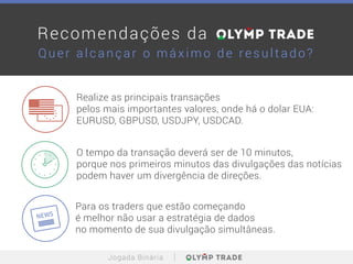 Para os traders que estão começando
é melhor não usar a estratégia de dados
no momento de sua divulgação simultâneas.
Realize as principais transações
pelos mais importantes valores, onde há o dolar EUA:
EURUSD, GBPUSD, USDJPY, USDCAD.
O tempo da transação deverá ser de 10 minutos,
porque nos primeiros minutos das divulgações das notícias
podem haver um divergência de direções.
Jogada Binária
Quer alca nça r o máxim o de re s ultado?
Recomendações da
 
