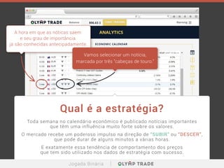 Toda semana no calendário econômico é publicado notícias importantes
que têm uma influência muito forte sobre os valores.
O mercado recebe um poderoso impulso na direção de “SUBIR” ou “DESCER”,
que pode durar de alguns minutos a várias horas.
E exatamente essa tendência de comportamento dos preços
que tem sido utilizado nos dados de estratégia com sucesso.
Qual é a estratégia?
A hora em que as nóticas saem
e seu grau de importância
já são conhecidas antecipadamente.
Vamos selecionar um notícia,
marcada por três "cabeças de touro."
Jogada Binária
 