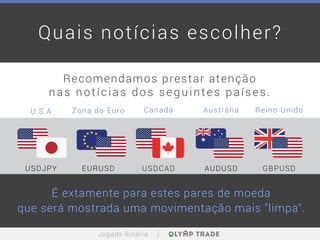 Quais notícias escolher?
Recomendamos prestar atenção
nas notícias dos seguintes países.
É extamente para estes pares de moeda
que será mostrada uma movimentação mais "limpa".
USDJPY
U.S.A Zona do Euro Canadá Austrália Reino Unido
EURUSD USDCAD AUDUSD GBPUSD
Jogada Binária
 
