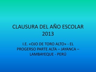 CLAUSURA DEL AÑO ESCOLAR
2013
I.E. «OJO DE TORO ALTO» - EL
PROGERSO PARTE ALTA – JAYANCA –
LAMBAYEQUE - PERÚ
 