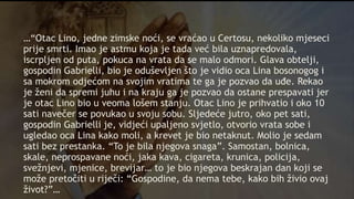 …“Otac Lino, jedne zimske noći, se vraćao u Certosu, nekoliko mjeseci
prije smrti. Imao je astmu koja je tada već bila uznapredovala,
iscrpljen od puta, pokuca na vrata da se malo odmori. Glava obtelji,
gospodin Gabrielli, bio je oduševljen što je vidio oca Lina bosonogog i
sa mokrom odjećom na svojim vratima te ga je pozvao da uđe. Rekao
je ženi da spremi juhu i na kraju ga je pozvao da ostane prespavati jer
je otac Lino bio u veoma lošem stanju. Otac Lino je prihvatio i oko 10
sati navečer se povukao u svoju sobu. Sljedeće jutro, oko pet sati,
gospodin Gabrielli je, vidjeći upaljeno svjetlo, otvorio vrata sobe i
ugledao oca Lina kako moli, a krevet je bio netaknut. Molio je sedam
sati bez prestanka. “To je bila njegova snaga”. Samostan, bolnica,
skale, neprospavane noći, jaka kava, cigareta, krunica, policija,
svežnjevi, mjenice, brevijar… to je bio njegova beskrajan dan koji se
može pretočiti u riječi: “Gospodine, da nema tebe, kako bih živio ovaj
život?”…
 