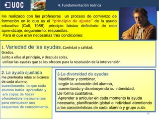 154. Fundamentación teórica, normativa y psicopedagógicacreando un andamiaje,se trata de una analogía con los andamios empleados en la construcción, pues, al igual que estos tiene cinco funciones esenciales: brindar apoyo, servir como herramienta, ampliar el alcance del alumno que de otro modo serían imposible , y usarse selectivamente cuando sea necesario ( Vigotski,1931)2º Rasgo:Dado que el conocimiento no se limita al contexto escuela, sino que dentro del proceso de dicho aprendizaje interaccionan variables del alumno y del aula sociales y culturales, es necesario que este proceso de construcción que efectúa cada alumno a través de las nuevas metodologías,( y  organizaciones de los contextos) lo realice solo.El profesor con su intervención no puede sustituir ni actuar en lugar del proceso constructivo, de manera necesario para un aprendizaje personal, que ha de poner en marcha el alumno.                                 ( Coll,1986-1990) La ayuda educativa con respecto a los resultados del aprendizaje de los alumnos no es lineal ni mecánica, siempre en último término, interviene la actividad mental constructivista que constituye el eje del aprendizaje. Con el fin de obtener la información relevante para analizar, entender y explicar los procesos de construcción del conocimiento que llevaban a cabo los alumnado mientras realizaban las tareas  escolares en cada aula. 