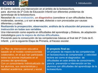                                                                                                      1. IntroducciónEl Centro  solicita una intervenciónen el ámbito de la lectoescritura, para  alumnos de 2º Ciclo de Educación Infantil con diferentes problemas de aprendizaje de la lectoescritura.Necesitan de una evaluación, un diagnóstico (considerar si son dificultades leves, moderadas, severas, y si son o no son, dislexias o son provocadas por causas diferentes y cuáles). Realizando la prospección, observación, análisis de la situación del proceso de instrucción en todas sus variables.Una intervención como experta en dificultades del aprendizaje y Dislexia, de adaptación metodológica para la mejora de dichas dificultades.Previendo para la consecución de las competencias básicas al final del 2º Ciclo de E. Infantil,  y en la siguiente Etapa de Primaria, el fracaso escolar.Un Plan de intervención educativa basado en el modelo construccionista colaborativo, en el que han participado todos los actores implicados en el proceso del aprendizaje. Con un conocimiento individualizado de los alumnos, sus características y realidad académica, personal y social. El proyecto final es: Un proyecto de mejora de las competencias en lectoescritura de comprensión  y velocidad lectora así como el diagnostico  de dificultades en este ámbito de conocimiento, para la  prevención e intervención en los alumnos con dificultades del aprendizaje de la lectoescritura. 