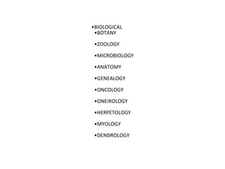 •BIOLOGICAL
•BOTANY
•ZOOLOGY
•MICROBIOLOGY
•ANATOMY
•GENEALOGY
•ONCOLOGY
•ONEIROLOGY
•HERPETOLOGY
•MYOLOGY
•DENDROLOGY
 