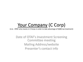 Your Company (C Corp)
(n.b.: OTAF only invests in C Corps in order to take advantage of QSBS tax treatment)

Date of OTAF’s Investment Screening
Committee meeting
Mailing Address/website
Presenter’s contact info

 