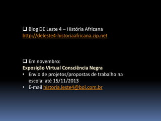  Blog DE Leste 4 – História Africana
http://deleste4-historiaafricana.zip.net

 Em novembro:
Exposição Virtual Consciência Negra
• Envio de projetos/propostas de trabalho na
escola: até 15/11/2013
• E-mail historia.leste4@bol.com.br

 